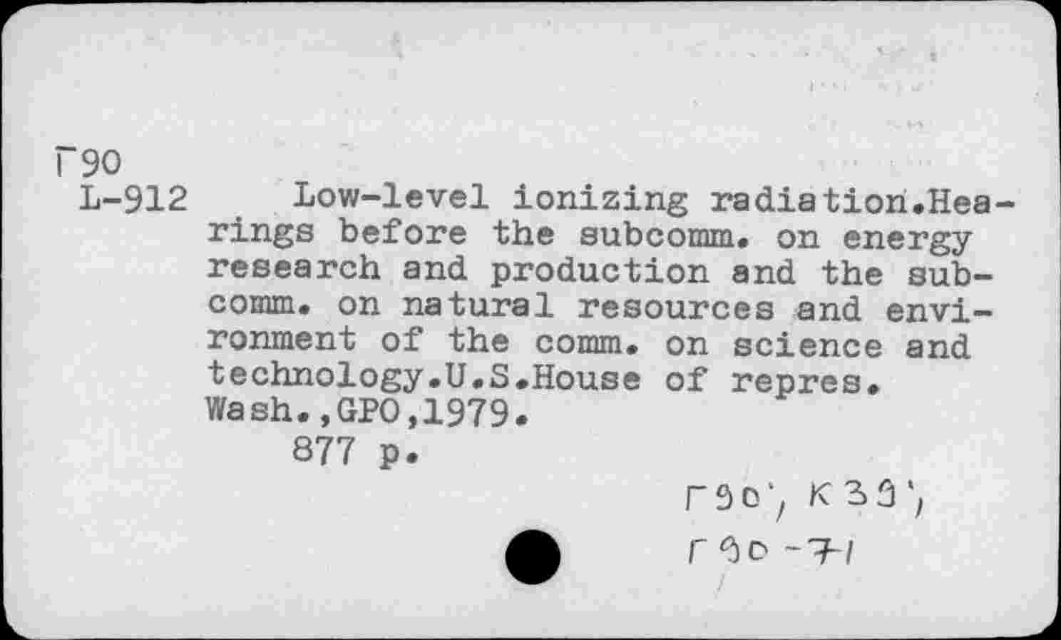 ﻿~90
L-912 Low-level ionizing radiation.Hearings before the subcomm, on energy research and production and the subcomm. on natural resources and environment of the comm, on science and technology.U.S.House of repres. Wash.,GPO,1979.
877 p.
r 3 0 K 3 3
i